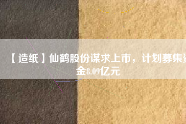 【造紙】仙鶴股份謀求上市，計(jì)劃募集資金8.09億元