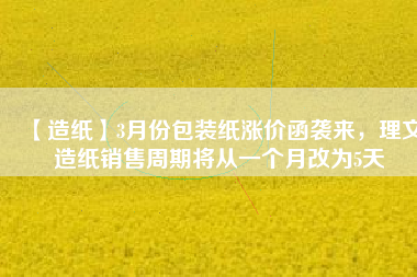 【造紙】3月份包裝紙漲價(jià)函襲來(lái)，理文造紙銷售周期將從一個(gè)月改為5天