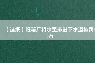 【造紙】紙箱廠(chǎng)將水墨排進(jìn)下水道被罰100萬(wàn)
