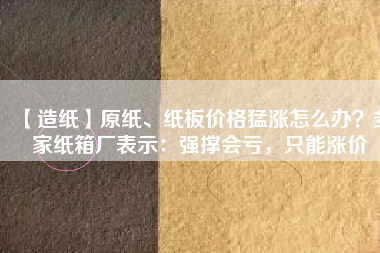 【造紙】原紙、紙板價(jià)格猛漲怎么辦？多家紙箱廠(chǎng)表示：強(qiáng)撐會(huì)虧，只能漲價(jià)