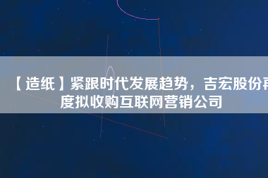 【造紙】緊跟時(shí)代發(fā)展趨勢(shì)，吉宏股份再度擬收購(gòu)互聯(lián)網(wǎng)營(yíng)銷(xiāo)公司