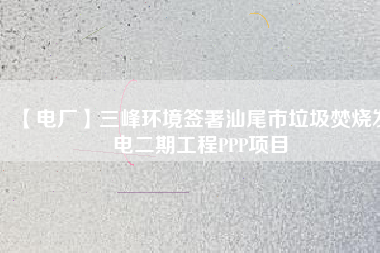 【電廠(chǎng)】三峰環(huán)境簽署汕尾市垃圾焚燒發(fā)電二期工程PPP項(xiàng)目