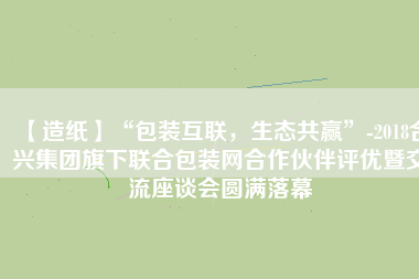 【造紙】“包裝互聯(lián)，生態(tài)共贏”-2018合興集團旗下聯(lián)合包裝網(wǎng)合作伙伴評優(yōu)暨交流座談會圓滿落幕