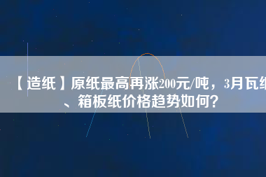【造紙】原紙最高再漲200元/噸，3月瓦紙、箱板紙價格趨勢如何？