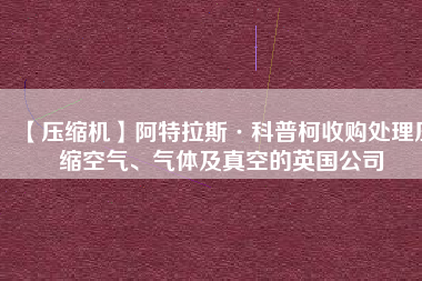 【壓縮機(jī)】阿特拉斯·科普柯收購處理壓縮空氣、氣體及真空的英國公司