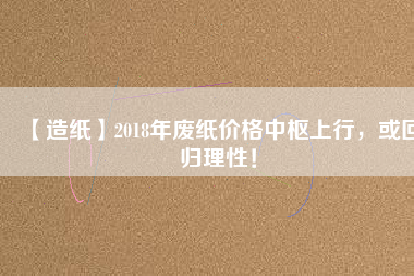 【造紙】2018年廢紙價格中樞上行，或回歸理性！