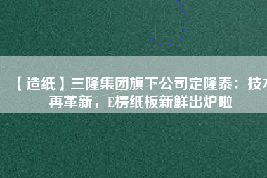 【造紙】三隆集團(tuán)旗下公司定隆泰：技術(shù)再革新，E楞紙板新鮮出爐啦