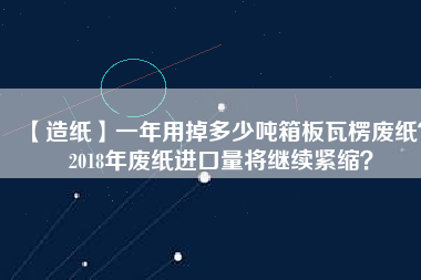 【造紙】一年用掉多少噸箱板瓦楞廢紙？2018年廢紙進(jìn)口量將繼續(xù)緊縮？