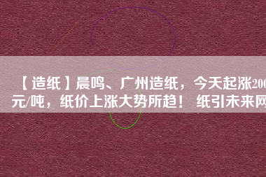 【造紙】晨鳴、廣州造紙，今天起漲200元/噸，紙價(jià)上漲大勢(shì)所趨！ 紙引未來網(wǎng)