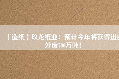 【造紙】玖龍紙業(yè)：預(yù)計(jì)今年將獲得進(jìn)口外廢700萬噸！