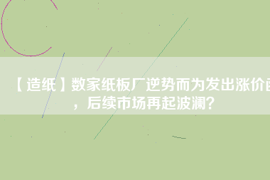 【造紙】數(shù)家紙板廠逆勢(shì)而為發(fā)出漲價(jià)函，后續(xù)市場(chǎng)再起波瀾？