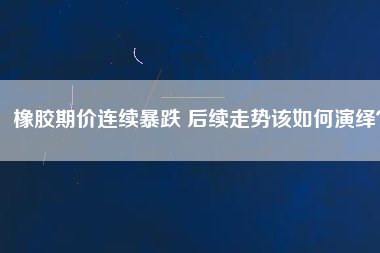 橡膠期價(jià)連續(xù)暴跌 后續(xù)走勢(shì)該如何演繹？