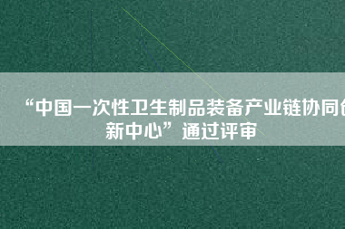 “中國(guó)一次性衛(wèi)生制品裝備產(chǎn)業(yè)鏈協(xié)同創(chuàng)新中心”通過評(píng)審