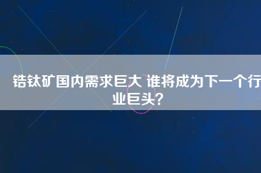 鋯鈦礦國(guó)內(nèi)需求巨大 誰將成為下一個(gè)行業(yè)巨頭？