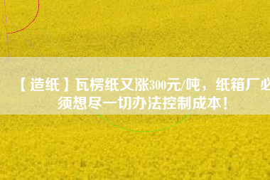 【造紙】瓦楞紙又漲300元/噸，紙箱廠必須想盡一切辦法控制成本！