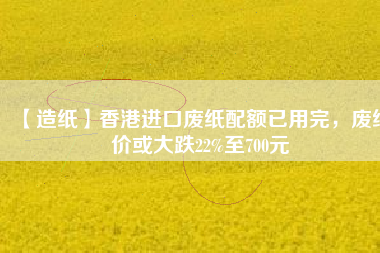 【造紙】香港進(jìn)口廢紙配額已用完，廢紙價(jià)或大跌22%至700元