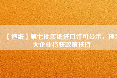 【造紙】第七批廢紙進(jìn)口許可公示，預(yù)示大企業(yè)將獲政策扶持