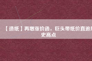 【造紙】再增漲價(jià)函，巨頭帶紙價(jià)直追歷史高點(diǎn)