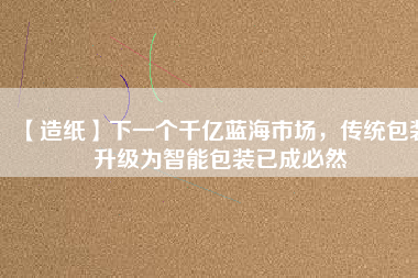 【造紙】下一個千億藍海市場，傳統(tǒng)包裝升級為智能包裝已成必然