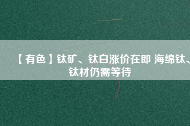 【有色】鈦礦、鈦白漲價(jià)在即 海綿鈦、鈦材仍需等待