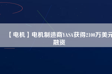【電機(jī)】電機(jī)制造商YASA獲得2100萬(wàn)美元融資